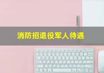 消防招退役军人待遇