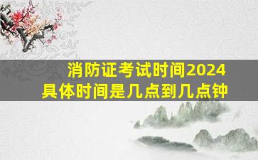 消防证考试时间2024具体时间是几点到几点钟