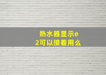 热水器显示e2可以接着用么