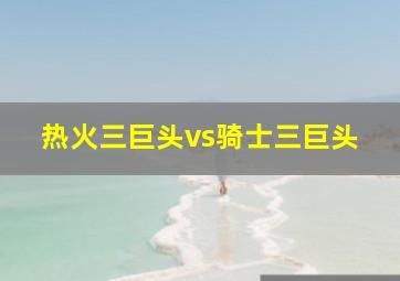 热火三巨头vs骑士三巨头