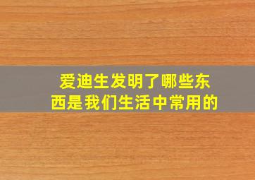 爱迪生发明了哪些东西是我们生活中常用的