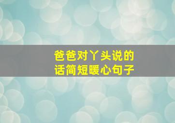 爸爸对丫头说的话简短暖心句子