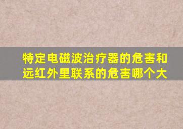 特定电磁波治疗器的危害和远红外里联系的危害哪个大