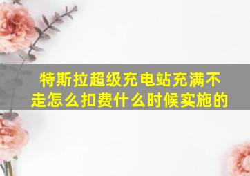 特斯拉超级充电站充满不走怎么扣费什么时候实施的