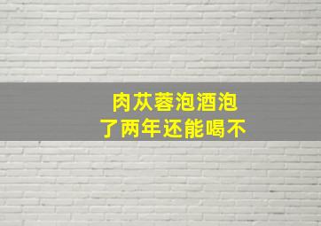 肉苁蓉泡酒泡了两年还能喝不