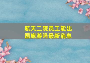 航天二院员工能出国旅游吗最新消息