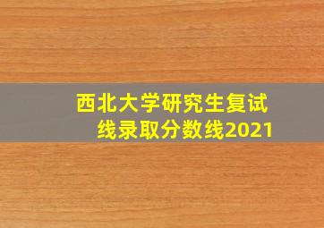 西北大学研究生复试线录取分数线2021