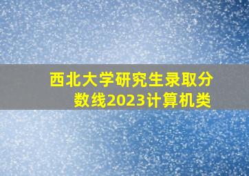 西北大学研究生录取分数线2023计算机类