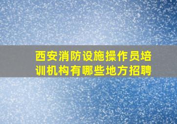 西安消防设施操作员培训机构有哪些地方招聘