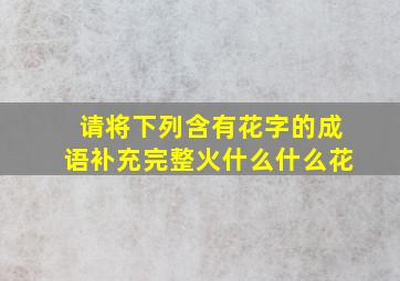 请将下列含有花字的成语补充完整火什么什么花