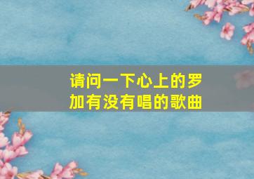 请问一下心上的罗加有没有唱的歌曲