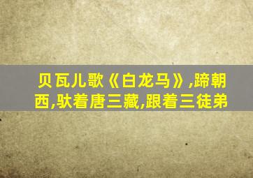 贝瓦儿歌《白龙马》,蹄朝西,驮着唐三藏,跟着三徒弟