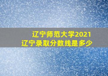 辽宁师范大学2021辽宁录取分数线是多少