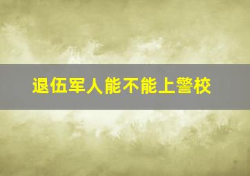 退伍军人能不能上警校