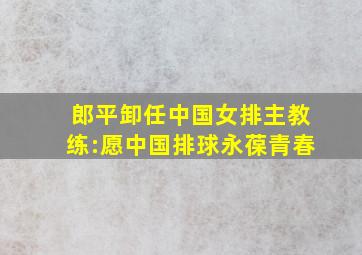 郎平卸任中国女排主教练:愿中国排球永葆青春