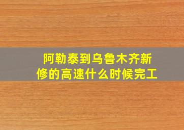 阿勒泰到乌鲁木齐新修的高速什么时候完工