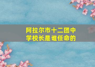 阿拉尔市十二团中学校长是谁任命的