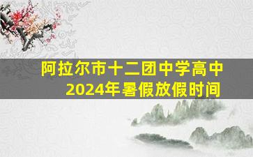 阿拉尔市十二团中学高中2024年暑假放假时间