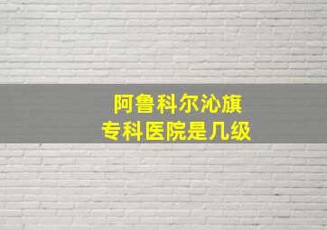 阿鲁科尔沁旗专科医院是几级