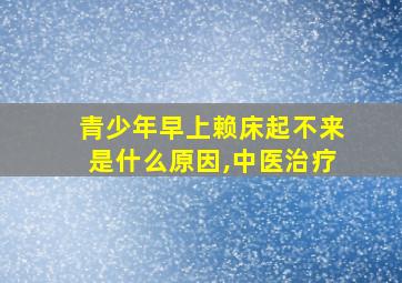 青少年早上赖床起不来是什么原因,中医治疗