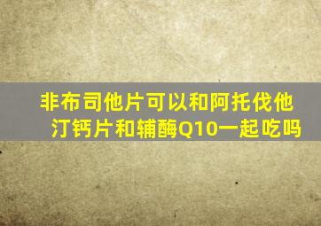 非布司他片可以和阿托伐他汀钙片和辅酶Q10一起吃吗