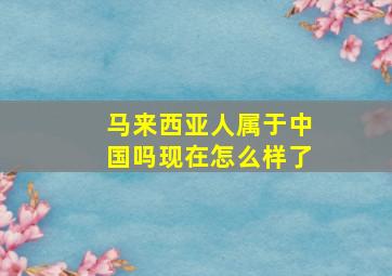 马来西亚人属于中国吗现在怎么样了