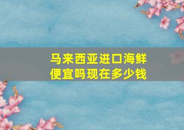 马来西亚进口海鲜便宜吗现在多少钱