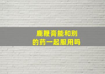 鹿鞭膏能和别的药一起服用吗