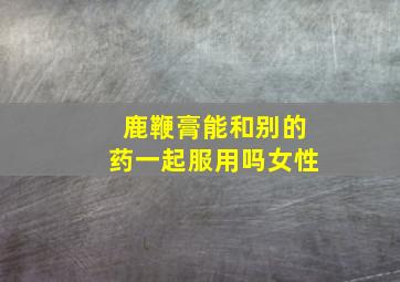 鹿鞭膏能和别的药一起服用吗女性