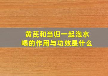 黄芪和当归一起泡水喝的作用与功效是什么