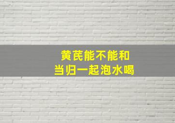 黄芪能不能和当归一起泡水喝